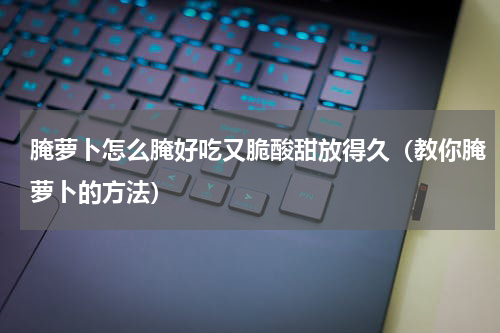 腌萝卜怎么腌好吃又脆酸甜放得久（教你腌萝卜的方法）