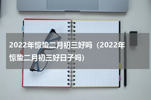 2022年惊蛰二月初三好吗（2022年惊蛰二月初三好日子吗）