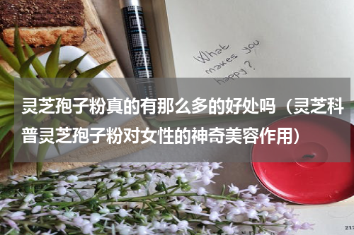 灵芝孢子粉真的有那么多的好处吗（灵芝科普灵芝孢子粉对女性的神奇美容作用）