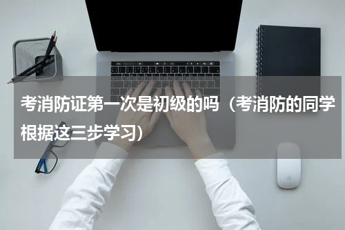 考消防证第一次是初级的吗（考消防的同学根据这三步学习）