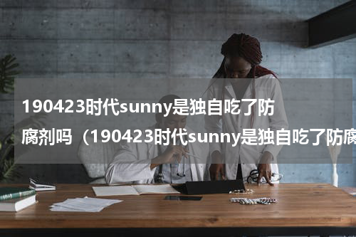 190423时代sunny是独自吃了防腐剂吗（190423时代sunny是独自吃了防腐剂吗）