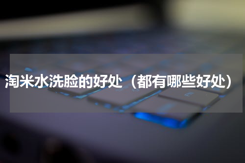 淘米水洗脸的好处（都有哪些好处）