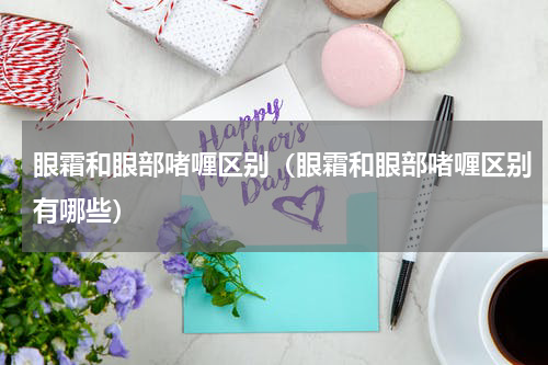 眼霜和眼部啫喱区别（眼霜和眼部啫喱区别有哪些）