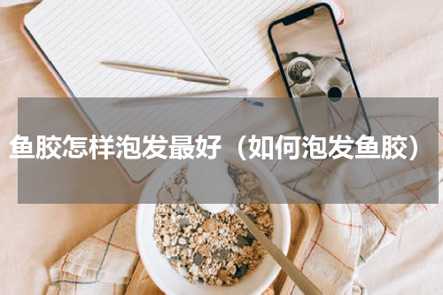 鱼胶怎样泡发最好（如何泡发鱼胶）