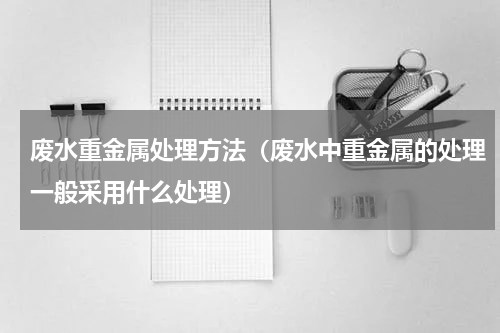 废水重金属处理方法（废水中重金属的处理一般采用什么处理）