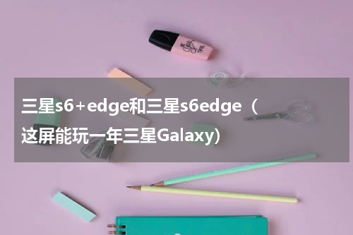三星s6+edge和三星s6edge（这屏能玩一年三星Galaxy）