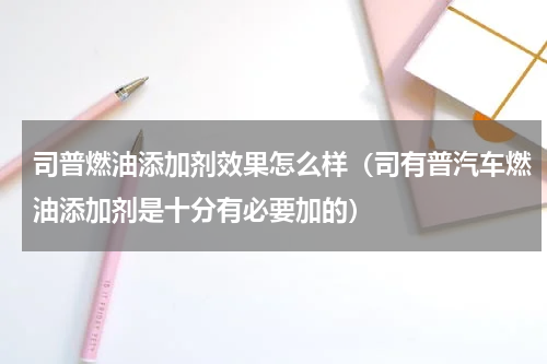 司普燃油添加剂效果怎么样（司有普汽车燃油添加剂是十分有必要加的）