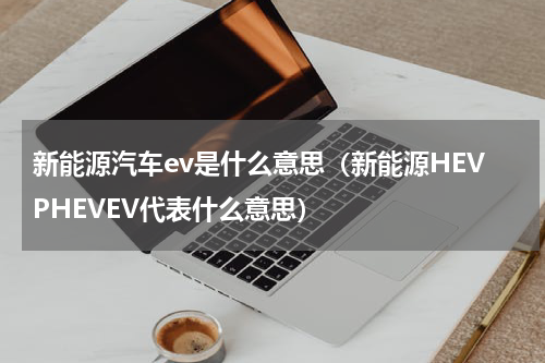 新能源汽车ev是什么意思（新能源HEVPHEVEV代表什么意思）