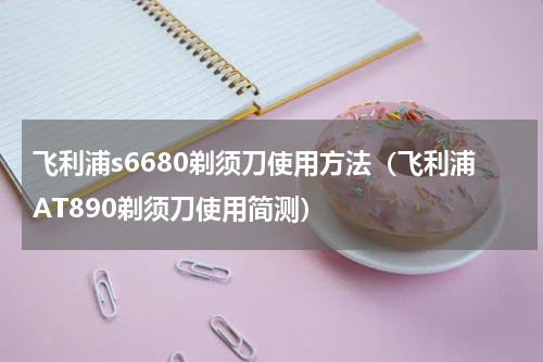 飞利浦s6680剃须刀使用方法（飞利浦AT890剃须刀使用简测）