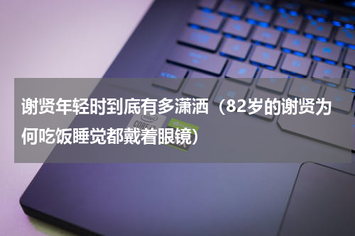 谢贤年轻时到底有多潇洒（82岁的谢贤为何吃饭睡觉都戴着眼镜）