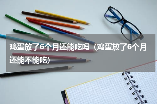 鸡蛋放了6个月还能吃吗（鸡蛋放了6个月还能不能吃）