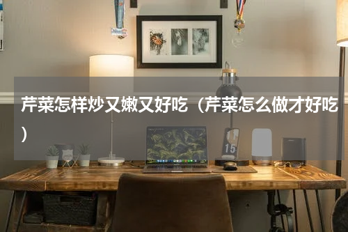 芹菜怎样炒又嫩又好吃（芹菜怎么做才好吃）