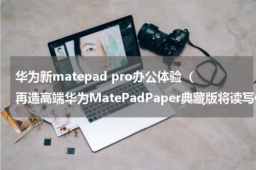 华为新matepad pro办公体验（再造高端华为MatePadPaper典藏版将读写体验推向巅峰）