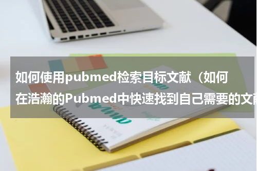 如何使用pubmed检索目标文献（如何在浩瀚的Pubmed中快速找到自己需要的文献）