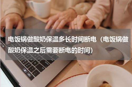 电饭锅做酸奶保温多长时间断电（电饭锅做酸奶保温之后需要断电的时间）