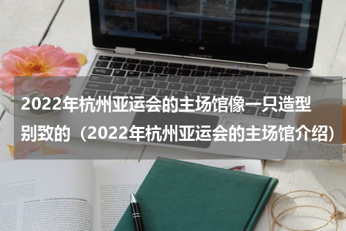 2022年杭州亚运会的主场馆像一只造型别致的（2022年杭州亚运会的主场馆介绍）