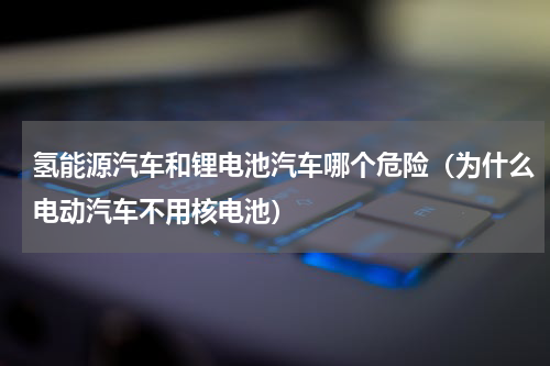 氢能源汽车和锂电池汽车哪个危险（为什么电动汽车不用核电池）