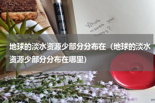 地球的淡水资源少部分分布在（地球的淡水资源少部分分布在哪里）