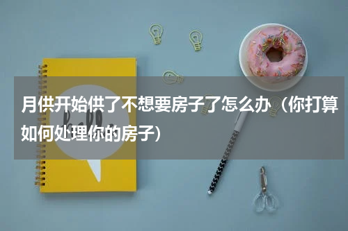 月供开始供了不想要房子了怎么办（你打算如何处理你的房子）