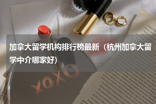 加拿大留学机构排行榜最新（杭州加拿大留学中介哪家好）