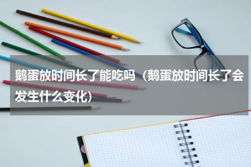 鹅蛋放时间长了能吃吗（鹅蛋放时间长了会发生什么变化）