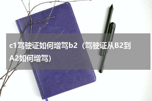 c1驾驶证如何增驾b2（驾驶证从B2到A2如何增驾）