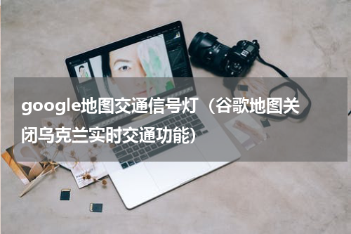 google地图交通信号灯（谷歌地图关闭乌克兰实时交通功能）
