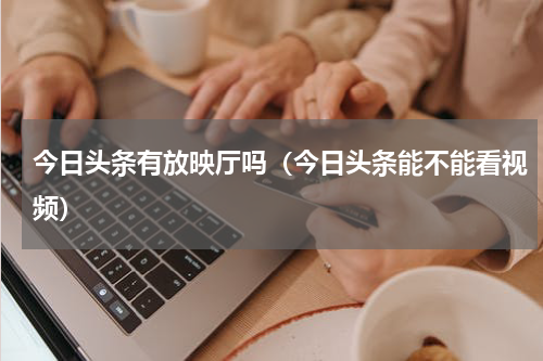 今日头条有放映厅吗（今日头条能不能看视频）