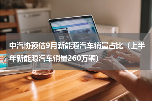 中汽协预估9月新能源汽车销量占比（上半年新能源汽车销量260万辆）