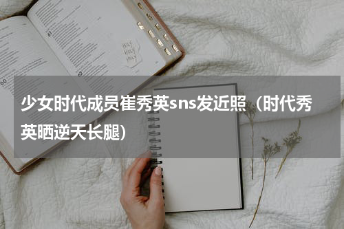 少女时代成员崔秀英sns发近照（时代秀英晒逆天长腿）