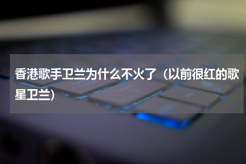 香港歌手卫兰为什么不火了（以前很红的歌星卫兰）