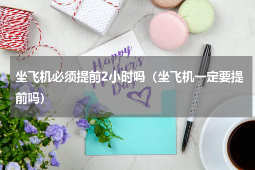 坐飞机必须提前2小时吗（坐飞机一定要提前吗）