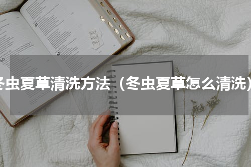 冬虫夏草清洗方法（冬虫夏草怎么清洗）