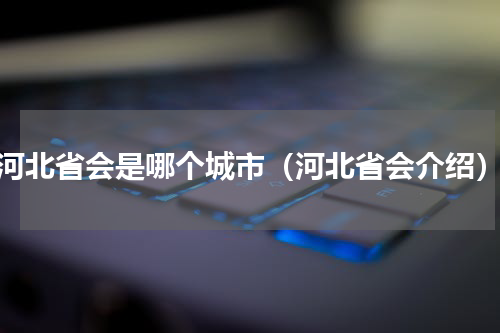 河北省会是哪个城市（河北省会介绍）