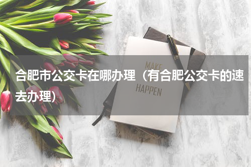合肥市公交卡在哪办理（有合肥公交卡的速去办理）