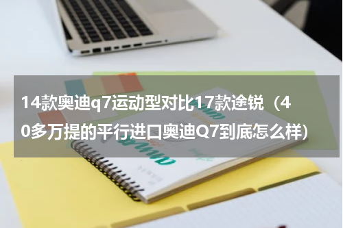 14款奥迪q7运动型对比17款途锐（40多万提的平行进口奥迪Q7到底怎么样）