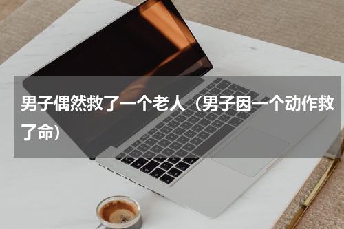男子偶然救了一个老人（男子因一个动作救了命）