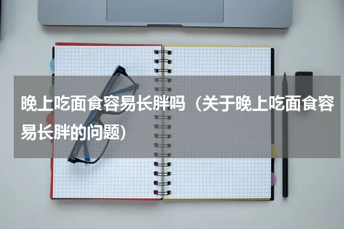 晚上吃面食容易长胖吗（关于晚上吃面食容易长胖的问题）