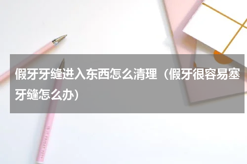 假牙牙缝进入东西怎么清理（假牙很容易塞牙缝怎么办）