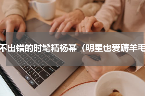 从不出错的时髦精杨幂（明星也爱薅羊毛）