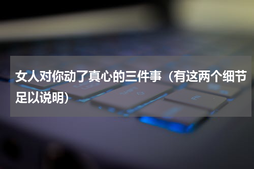 女人对你动了真心的三件事（有这两个细节足以说明）