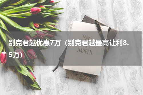别克君越优惠7万（别克君越最高让利8.5万）