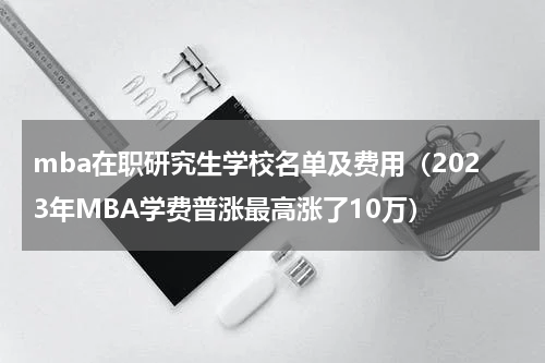 mba在职研究生学校名单及费用（2023年MBA学费普涨最高涨了10万）