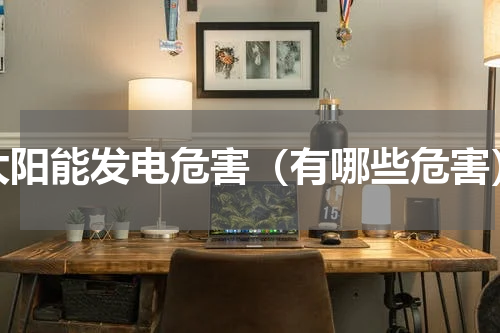 太阳能发电危害（有哪些危害）