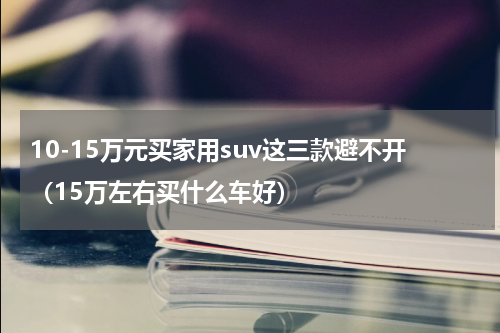 10-15万元买家用suv这三款避不开（15万左右买什么车好）