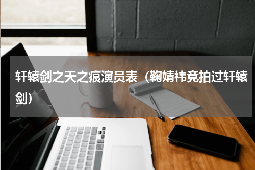 轩辕剑之天之痕演员表（鞠婧祎竟拍过轩辕剑）