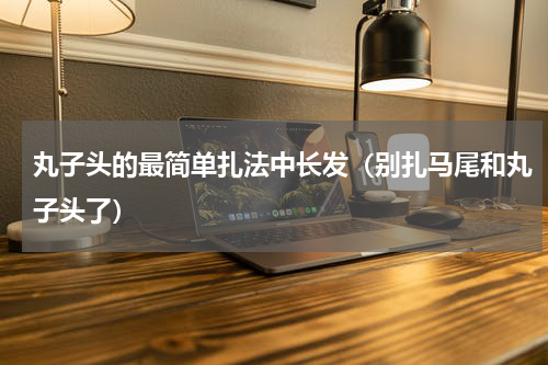 丸子头的最简单扎法中长发（别扎马尾和丸子头了）