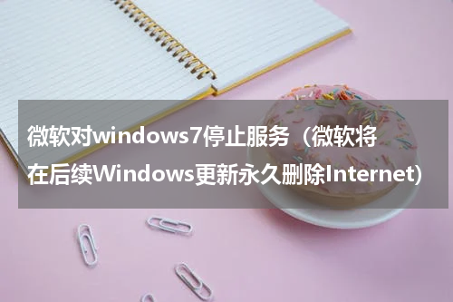 微软对windows7停止服务（微软将在后续Windows更新永久删除Internet）