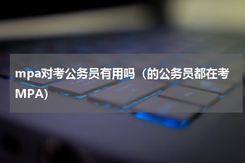 mpa对考公务员有用吗（的公务员都在考MPA）