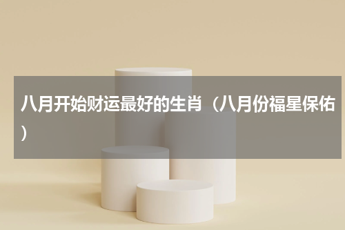 八月开始财运最好的生肖（八月份福星保佑）